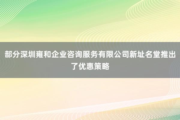 部分深圳雍和企业咨询服务有限公司新址名堂推出了优惠策略