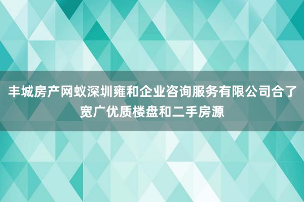 丰城房产网蚁深圳雍和企业咨询服务有限公司合了宽广优质楼盘和二手房源