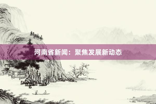河南省新闻：聚焦发展新动态