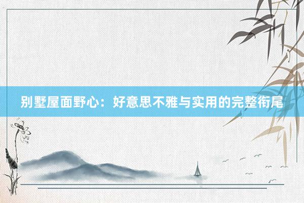 别墅屋面野心：好意思不雅与实用的完整衔尾