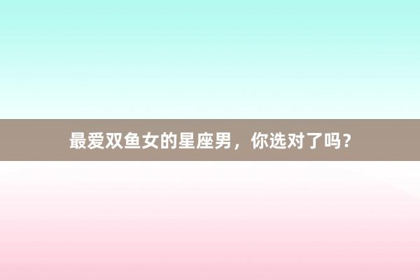 最爱双鱼女的星座男，你选对了吗？