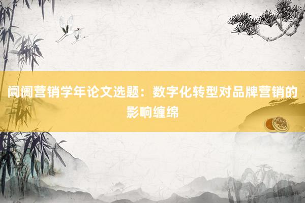 阛阓营销学年论文选题：数字化转型对品牌营销的影响缠绵